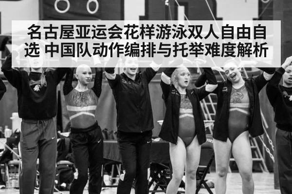 名古屋亚运会花样游泳双人自由自选 中国队动作编排与托举难度解析